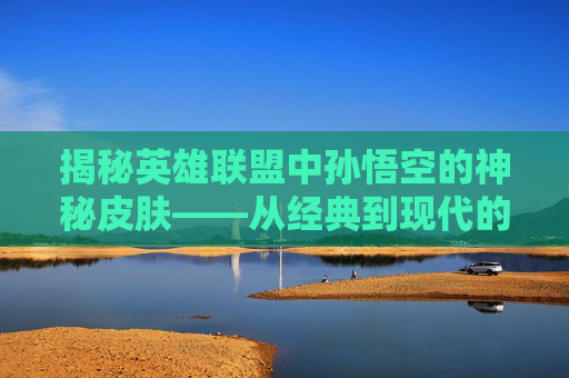 揭秘英雄联盟中孙悟空的神秘皮肤——从经典到现代的演变之旅,lol孙悟空皮肤哪个好