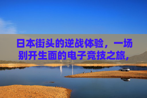 日本街头的逆战体验，一场别开生面的电子竞技之旅,在日本玩逆战怎么玩