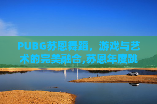 PUBG苏恩舞蹈，游戏与艺术的完美融合,苏恩年度跳舞