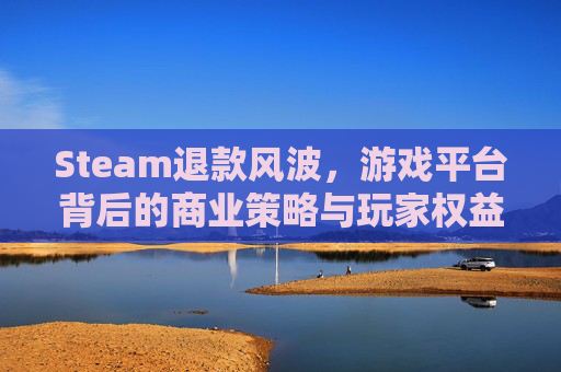 Steam退款风波，游戏平台背后的商业策略与玩家权益,steam恶意退款