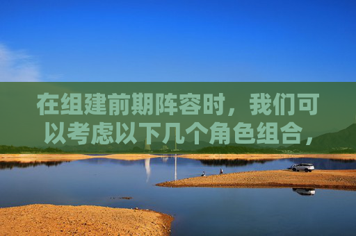 在组建前期阵容时，我们可以考虑以下几个角色组合，,三国杀平民武将排行