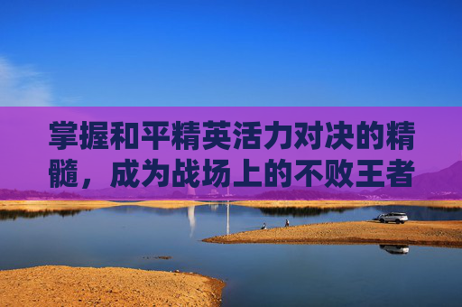 掌握和平精英活力对决的精髓，成为战场上的不败王者,和平精英活力对决怎么打开