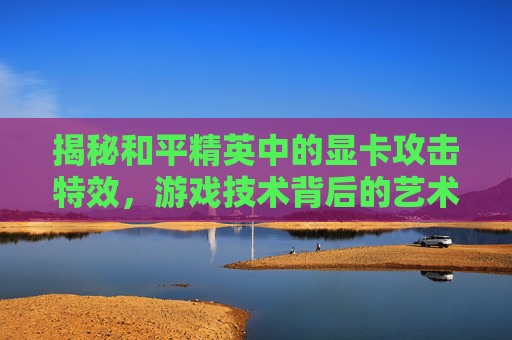 揭秘和平精英中的显卡攻击特效，游戏技术背后的艺术,和平精英显卡攻击特效在哪
