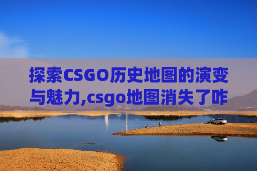 探索CSGO历史地图的演变与魅力,csgo地图消失了咋办