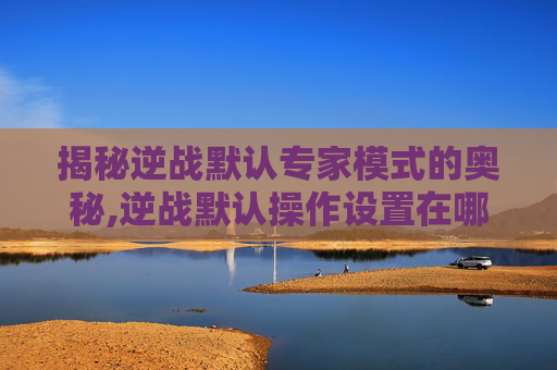 揭秘逆战默认专家模式的奥秘,逆战默认操作设置在哪