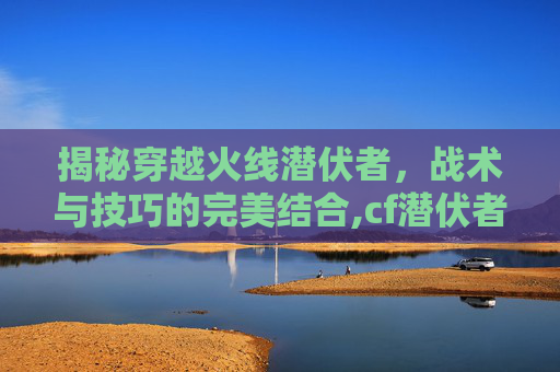 揭秘穿越火线潜伏者，战术与技巧的完美结合,cf潜伏者宣传视频在哪看