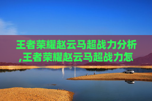 王者荣耀赵云马超战力分析,王者荣耀赵云马超战力怎么样