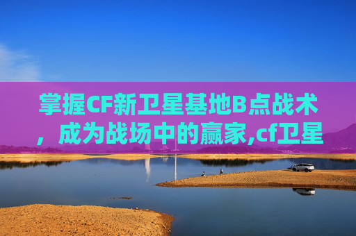 掌握CF新卫星基地B点战术，成为战场中的赢家,cf卫星基地报点详细图