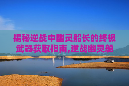 揭秘逆战中幽灵船长的终极武器获取指南,逆战幽灵船长怎么获得武器装备