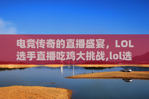 电竞传奇的直播盛宴，LOL选手直播吃鸡大挑战,lol选手直播吃鸡是谁
