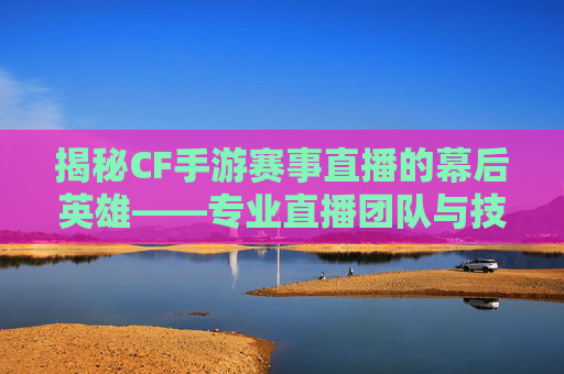 揭秘CF手游赛事直播的幕后英雄——专业直播团队与技术革新,cf手游赛事中心怎么进