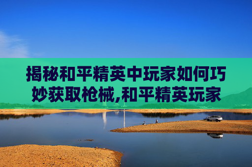 揭秘和平精英中玩家如何巧妙获取枪械,和平精英玩家怎么得到枪械