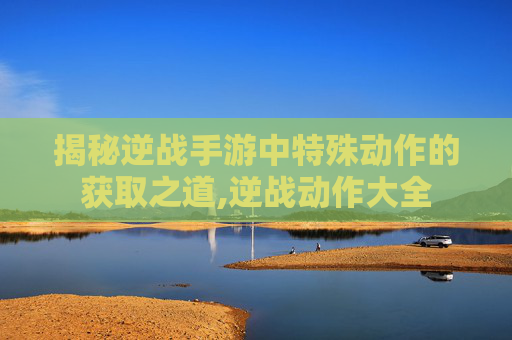 揭秘逆战手游中特殊动作的获取之道,逆战动作大全