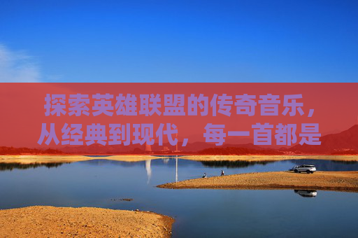 探索英雄联盟的传奇音乐，从经典到现代，每一首都是玩家心中的不朽旋律,英雄联盟十大震撼歌曲