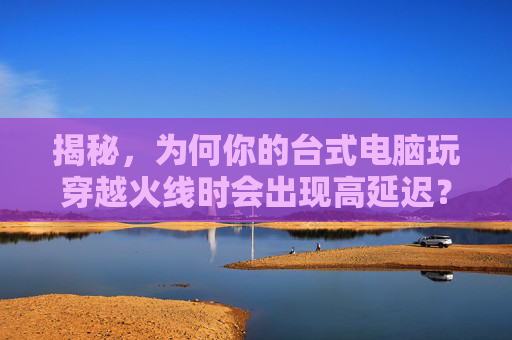 揭秘，为何你的台式电脑玩穿越火线时会出现高延迟？,台式电脑玩cf延迟高怎么办