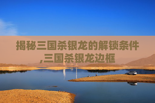 揭秘三国杀银龙的解锁条件,三国杀银龙边框