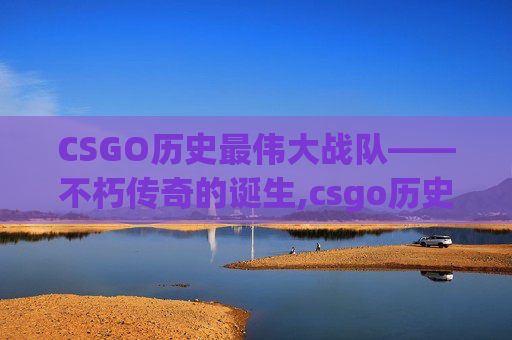 CSGO历史最伟大战队——不朽传奇的诞生,csgo历史最伟大战队排名
