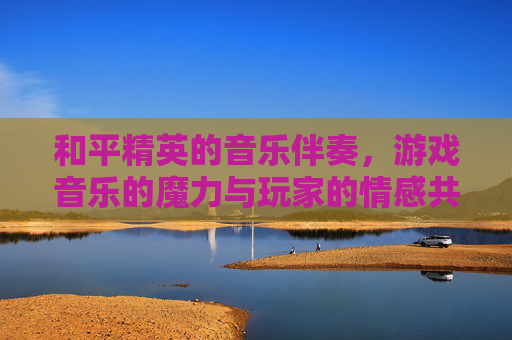 和平精英的音乐伴奏，游戏音乐的魔力与玩家的情感共鸣,和平精英的音乐伴奏怎么设置