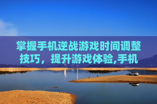 掌握手机逆战游戏时间调整技巧，提升游戏体验,手机版逆战游戏时间怎么调整