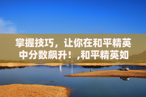 掌握技巧，让你在和平精英中分数飙升！,和平精英如何加大分-第1张图片-游戏守望资讯网