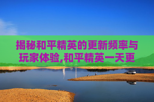 揭秘和平精英的更新频率与玩家体验,和平精英一天更新1次