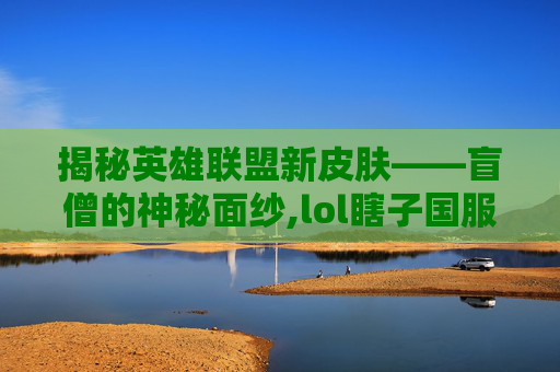 揭秘英雄联盟新皮肤——盲僧的神秘面纱,lol瞎子国服新皮肤视频播放