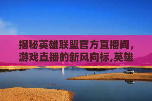 揭秘英雄联盟官方直播间，游戏直播的新风向标,英雄联盟直播官网入