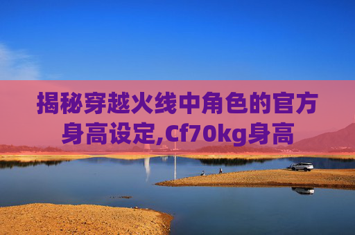 揭秘穿越火线中角色的官方身高设定,Cf70kg身高