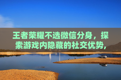 王者荣耀不选微信分身，探索游戏内隐藏的社交优势,王者荣耀不读分身微信