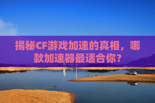 揭秘CF游戏加速的真相，哪款加速器最适合你？