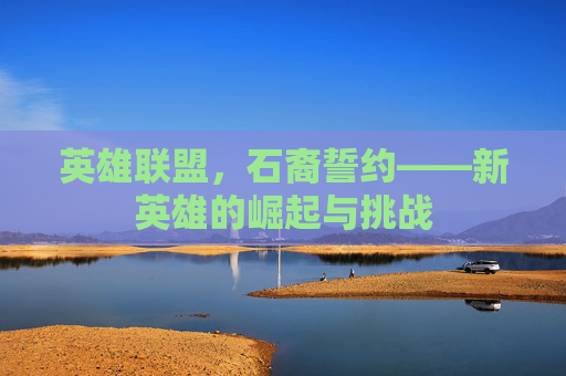 英雄联盟，石裔誓约——新英雄的崛起与挑战