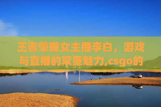 王者荣耀女主播李白，游戏与直播的双重魅力,csgo的女主播