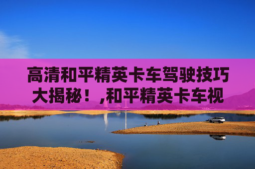 高清和平精英卡车驾驶技巧大揭秘！,和平精英卡车视频高清下载