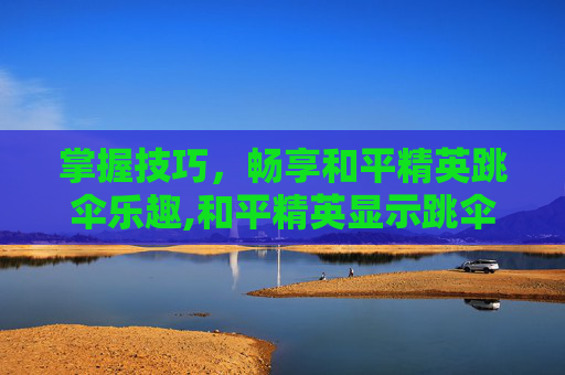 掌握技巧，畅享和平精英跳伞乐趣,和平精英显示跳伞怎么关闭