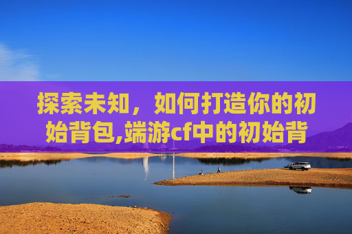 探索未知，如何打造你的初始背包,端游cf中的初始背包