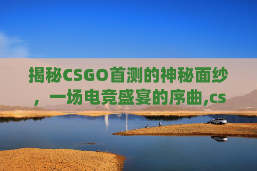 揭秘CSGO首测的神秘面纱，一场电竞盛宴的序曲,csgo什么时候上线
