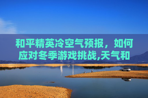 和平精英冷空气预报，如何应对冬季游戏挑战,天气和平精英