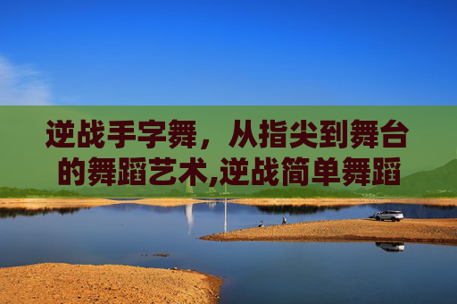 逆战手字舞，从指尖到舞台的舞蹈艺术,逆战简单舞蹈视频