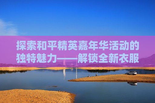 探索和平精英嘉年华活动的独特魅力——解锁全新衣服，体验游戏新境界,和平精英嘉年华链接