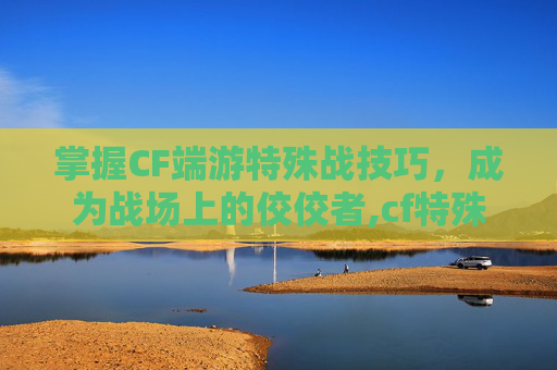 掌握CF端游特殊战技巧，成为战场上的佼佼者,cf特殊战有哪些