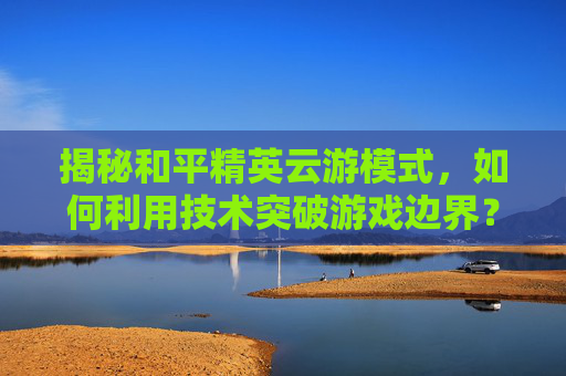 揭秘和平精英云游模式，如何利用技术突破游戏边界？,和平精英云游游戏