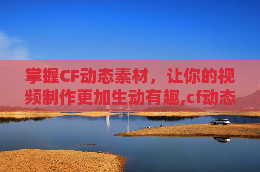 掌握CF动态素材，让你的视频制作更加生动有趣,cf动态图片