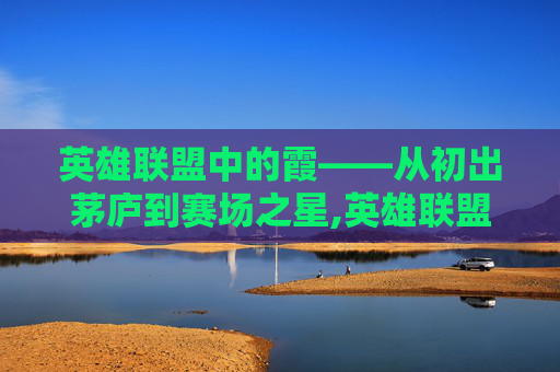 英雄联盟中的霞——从初出茅庐到赛场之星,英雄联盟霞的背景故事
