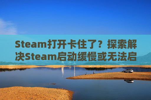 Steam打开卡住了？探索解决Steam启动缓慢或无法启动的问题,steam一打开就卡住