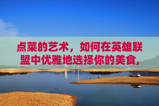 点菜的艺术，如何在英雄联盟中优雅地选择你的美食,先点菜吧是什么意思