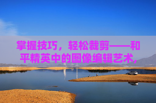 掌握技巧，轻松裁剪——和平精英中的图像编辑艺术,和平精英怎么裁剪视频