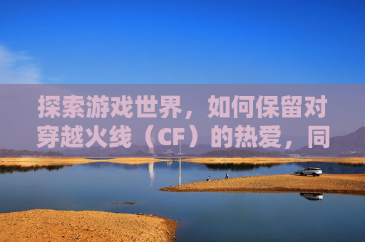 探索游戏世界，如何保留对穿越火线（CF）的热爱，同时避免沉迷,cf怎么保存设置