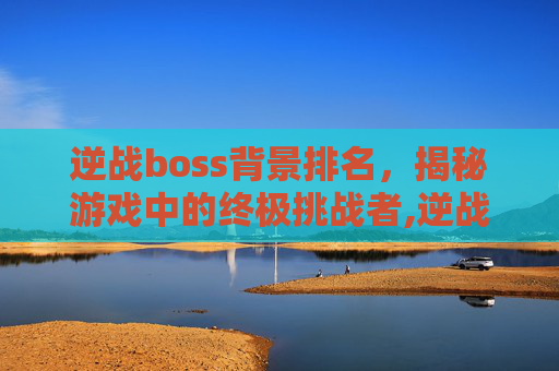逆战boss背景排名，揭秘游戏中的终极挑战者,逆战所有boss背景