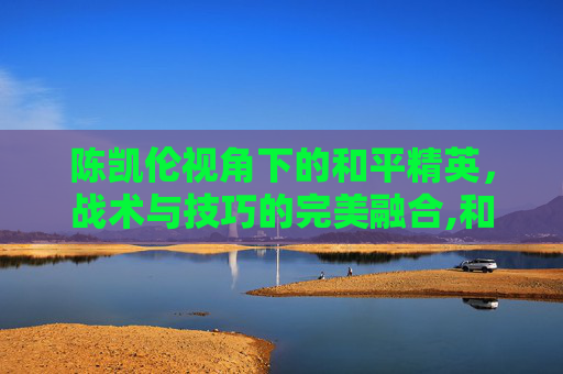 陈凯伦视角下的和平精英，战术与技巧的完美融合,和平精英陈凯伦视频高清