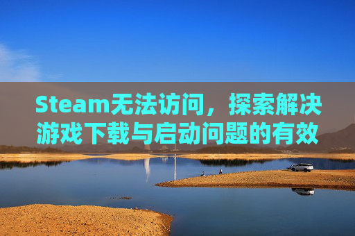 Steam无法访问，探索解决游戏下载与启动问题的有效策略,steam不能进入游戏
